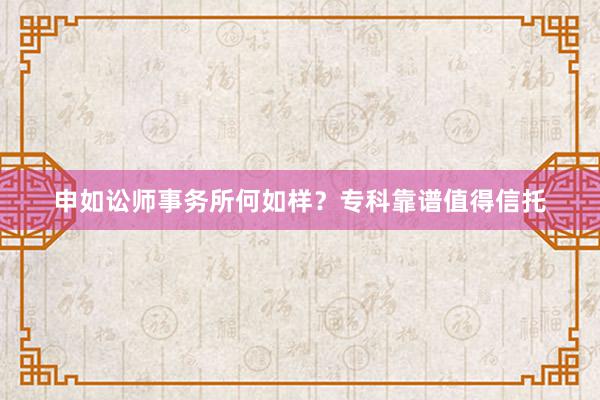 申如讼师事务所何如样？专科靠谱值得信托